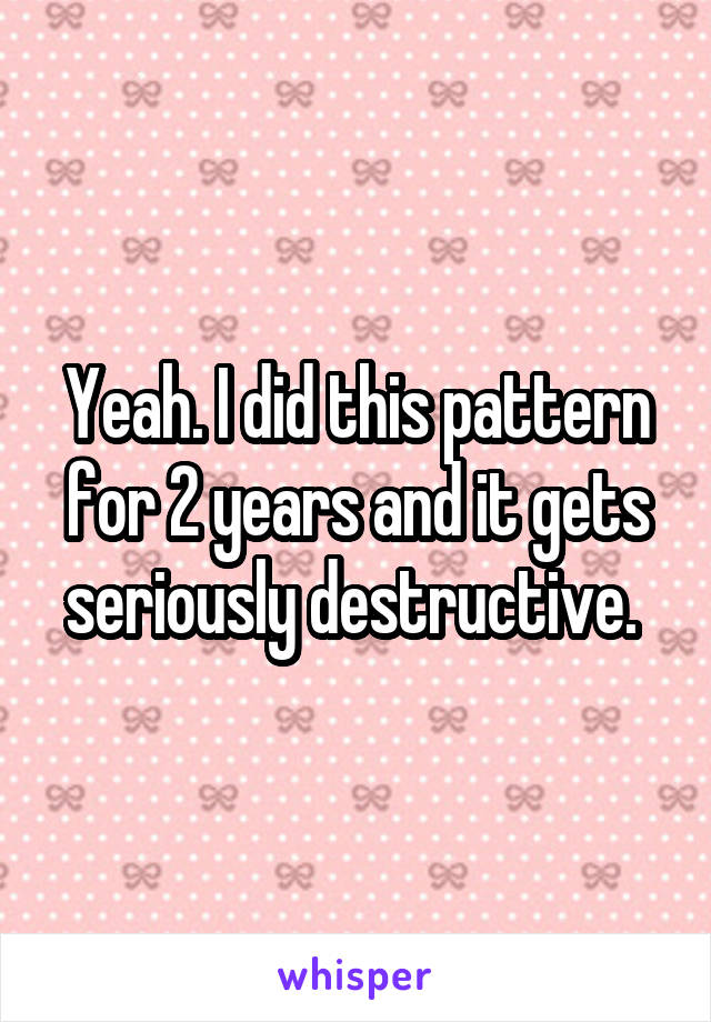 Yeah. I did this pattern for 2 years and it gets seriously destructive. 