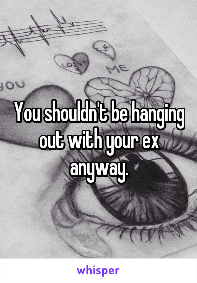 You shouldn't be hanging out with your ex anyway.