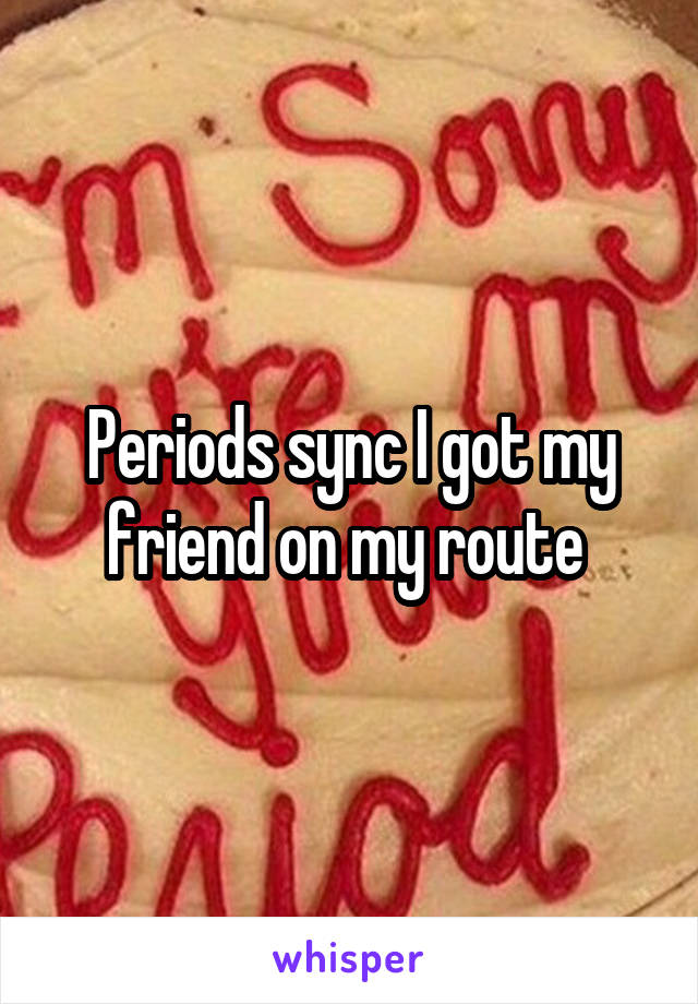 Periods sync I got my friend on my route 