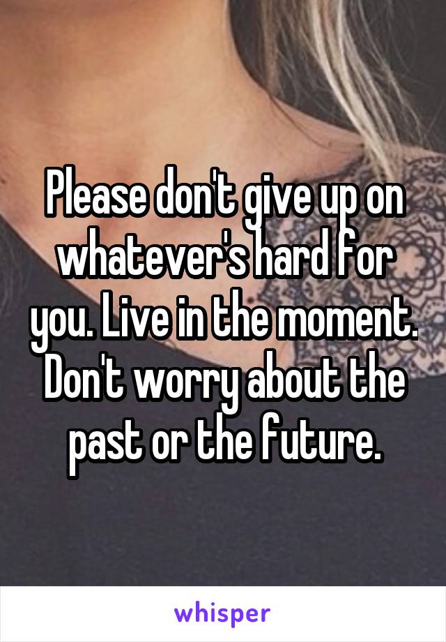 Please don't give up on whatever's hard for you. Live in the moment. Don't worry about the past or the future.