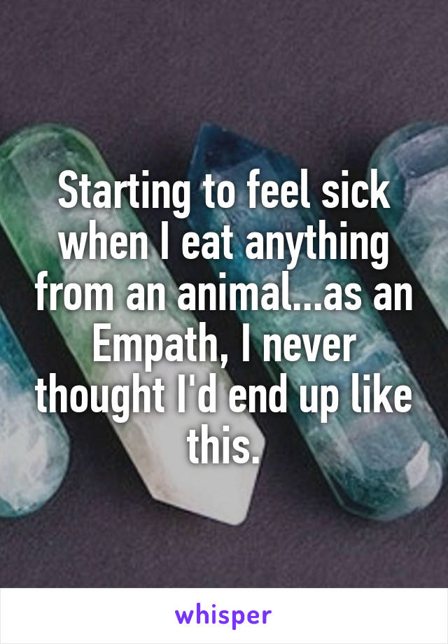 Starting to feel sick when I eat anything from an animal...as an Empath, I never thought I'd end up like this.