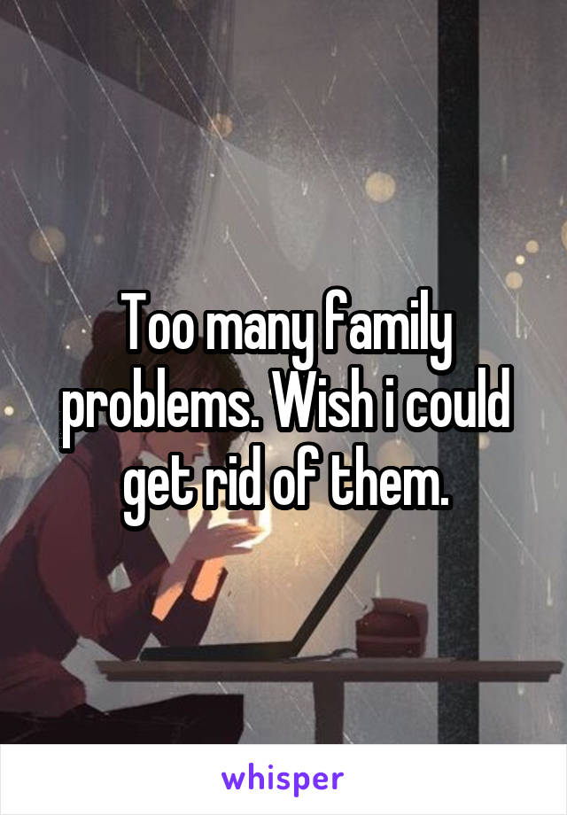 Too many family problems. Wish i could get rid of them.