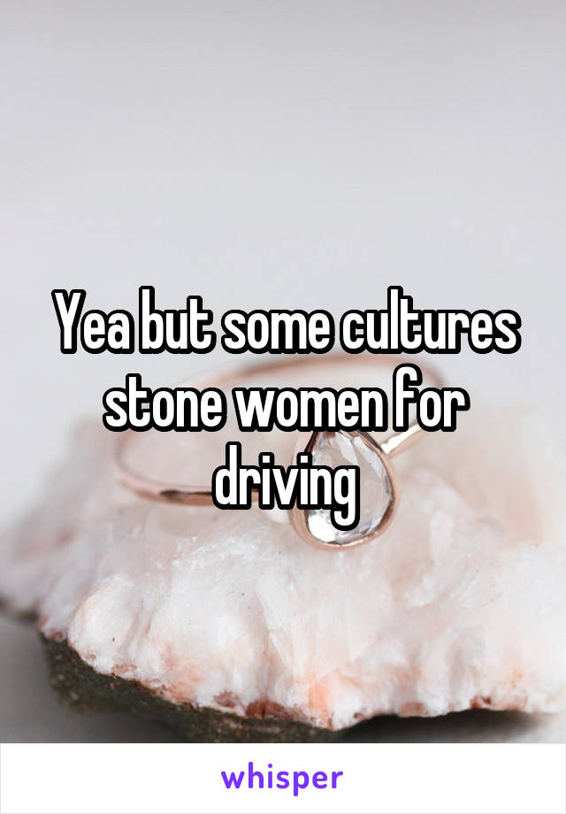 Yea but some cultures stone women for driving