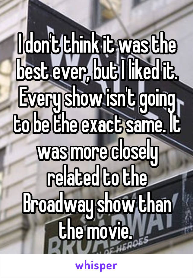 I don't think it was the best ever, but I liked it. Every show isn't going to be the exact same. It was more closely related to the Broadway show than the movie. 