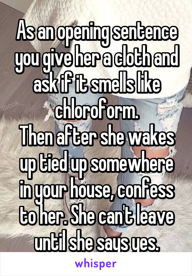 As an opening sentence you give her a cloth and ask if it smells like chloroform.
Then after she wakes up tied up somewhere in your house, confess to her. She can't leave until she says yes.