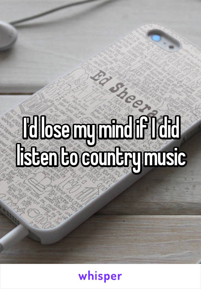 I'd lose my mind if I did listen to country music