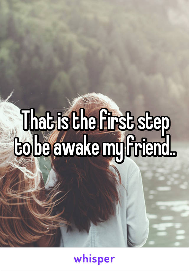 That is the first step to be awake my friend..