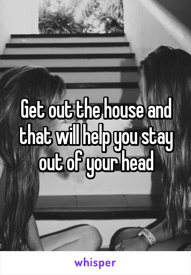 Get out the house and that will help you stay out of your head