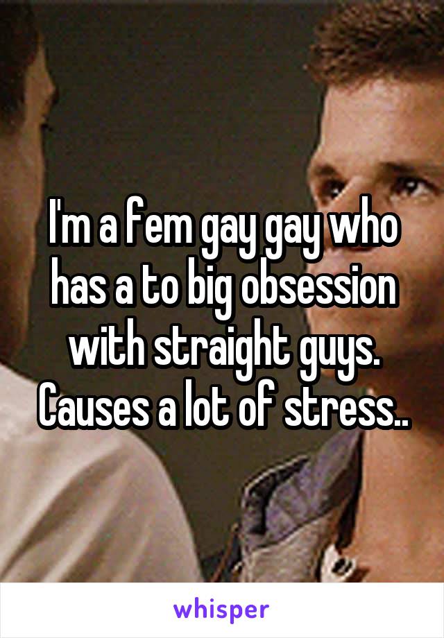 I'm a fem gay gay who has a to big obsession with straight guys. Causes a lot of stress..