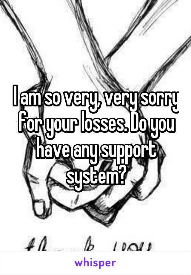 I am so very, very sorry for your losses. Do you have any support system?