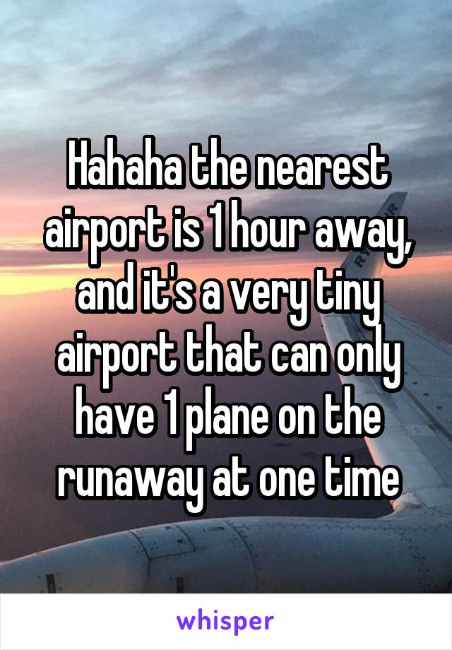 Hahaha the nearest airport is 1 hour away, and it's a very tiny airport that can only have 1 plane on the runaway at one time