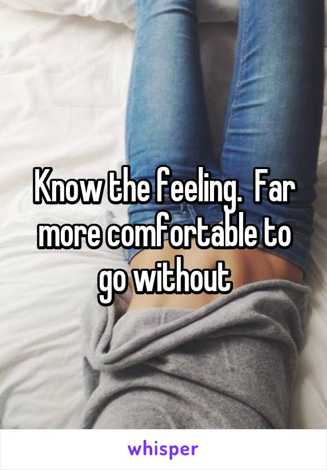 Know the feeling.  Far more comfortable to go without