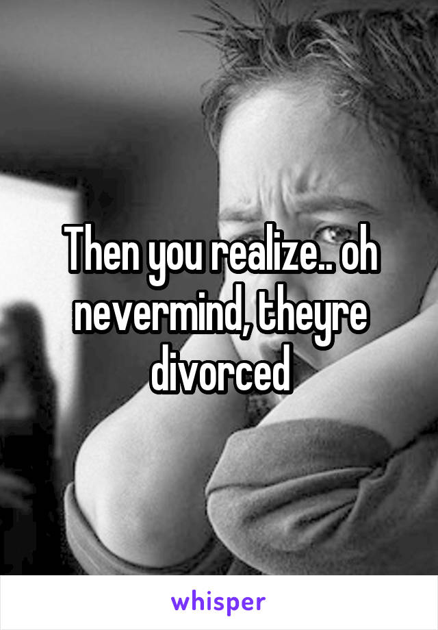 Then you realize.. oh nevermind, theyre divorced