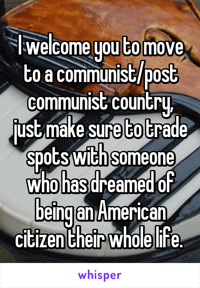 I welcome you to move to a communist/post communist country, just make sure to trade spots with someone who has dreamed of being an American citizen their whole life. 