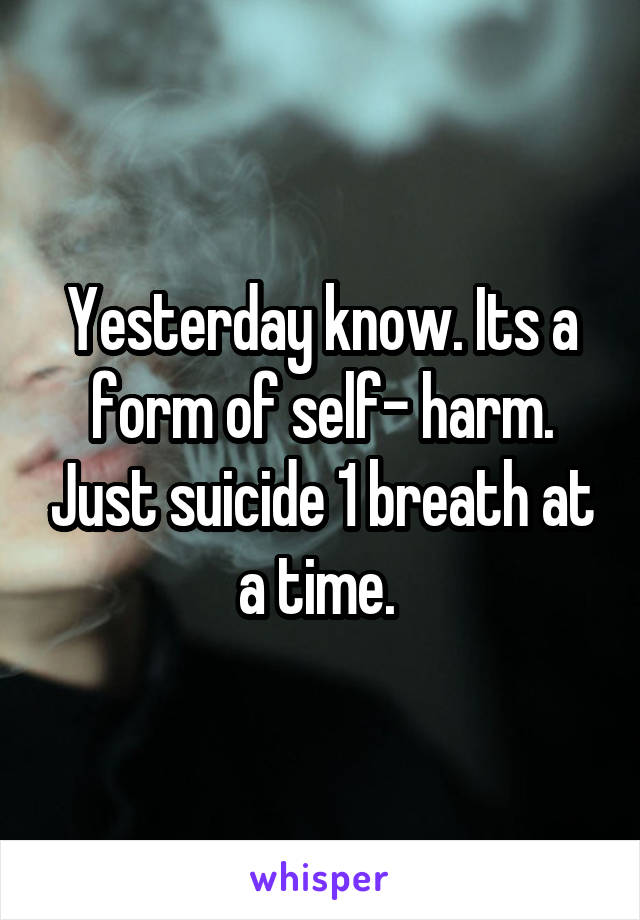 Yesterday know. Its a form of self- harm. Just suicide 1 breath at a time. 