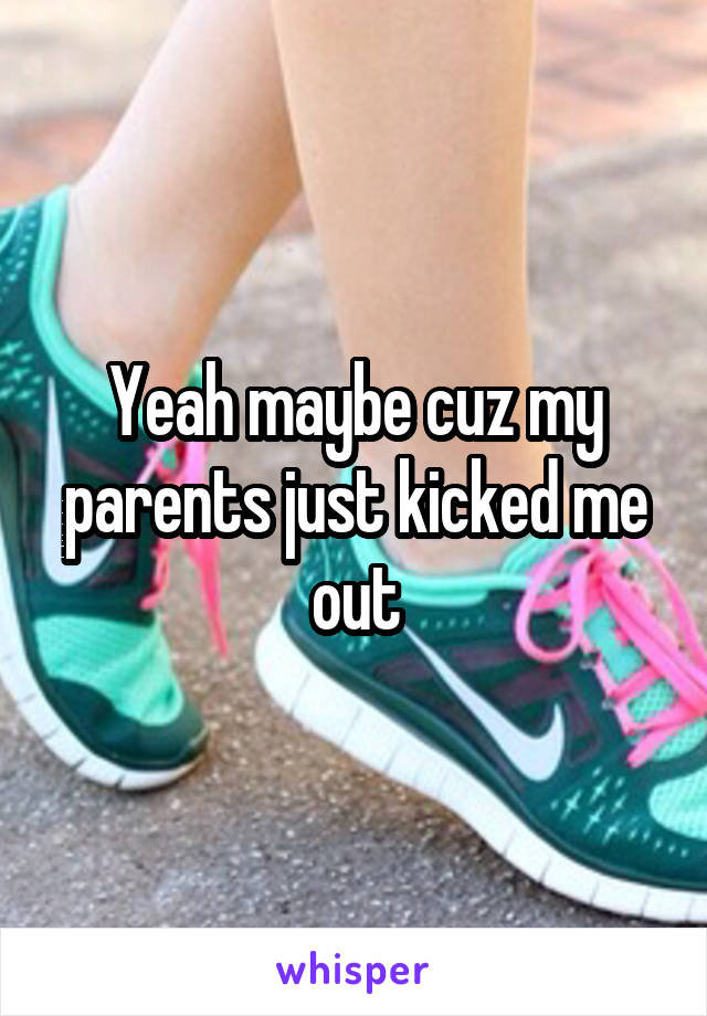 Yeah maybe cuz my parents just kicked me out