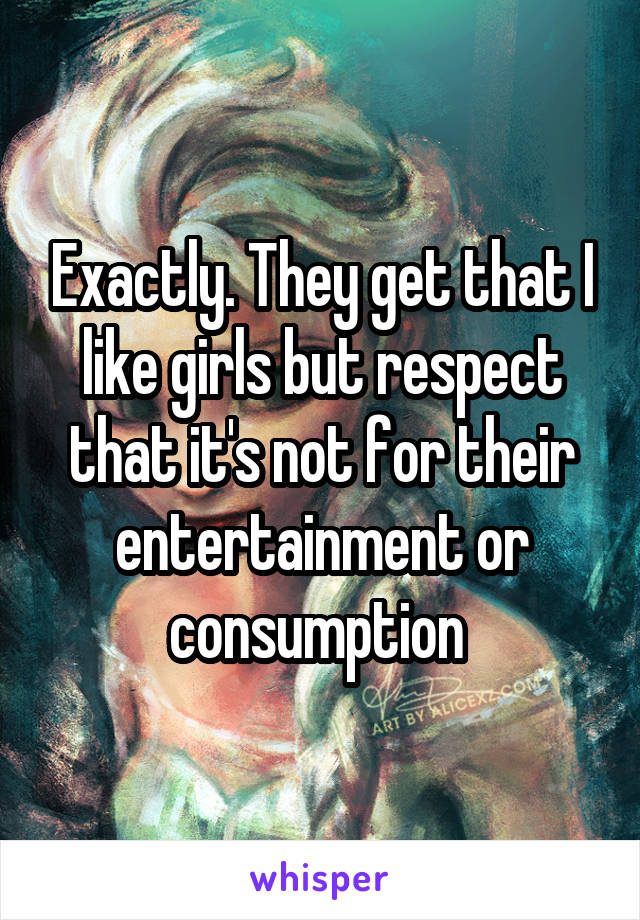 Exactly. They get that I like girls but respect that it's not for their entertainment or consumption 