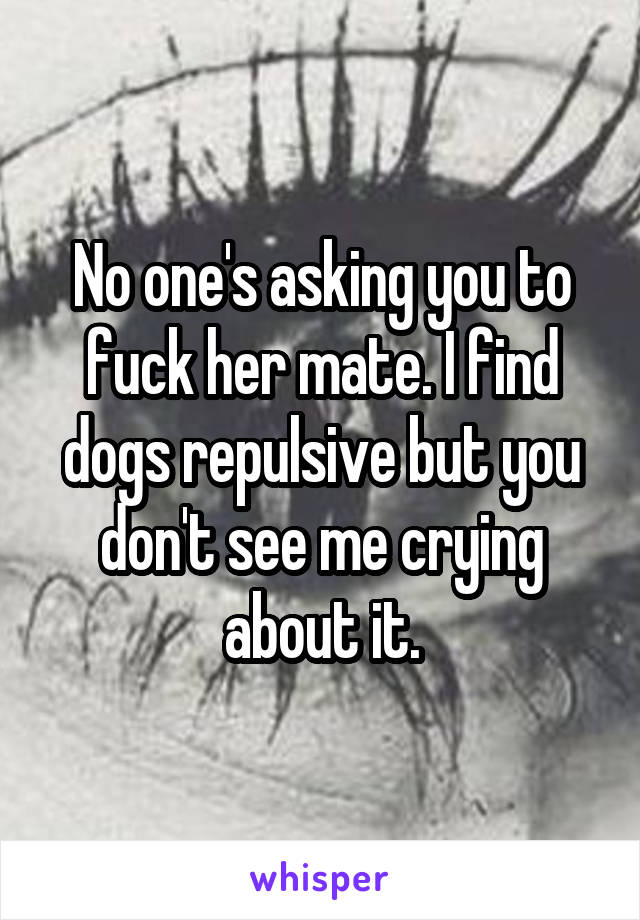 No one's asking you to fuck her mate. I find dogs repulsive but you don't see me crying about it.