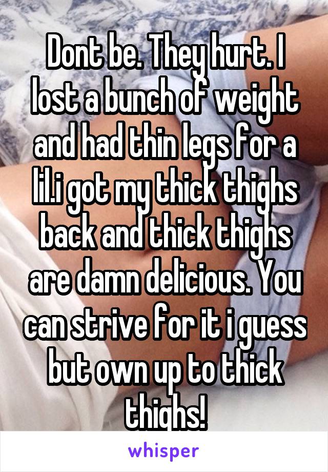 Dont be. They hurt. I lost a bunch of weight and had thin legs for a lil.i got my thick thighs back and thick thighs are damn delicious. You can strive for it i guess but own up to thick thighs!