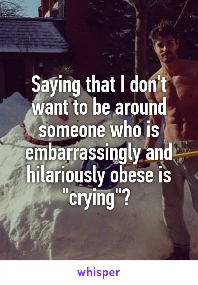 Saying that I don't want to be around someone who is embarrassingly and hilariously obese is "crying"? 