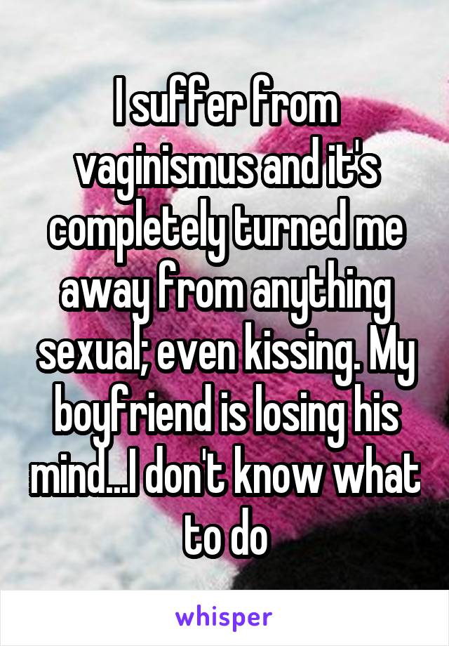 I suffer from vaginismus and it's completely turned me away from anything sexual; even kissing. My boyfriend is losing his mind...I don't know what to do