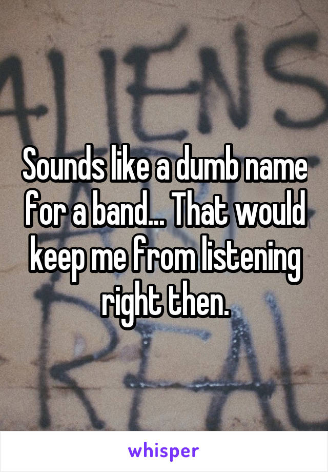 Sounds like a dumb name for a band... That would keep me from listening right then.