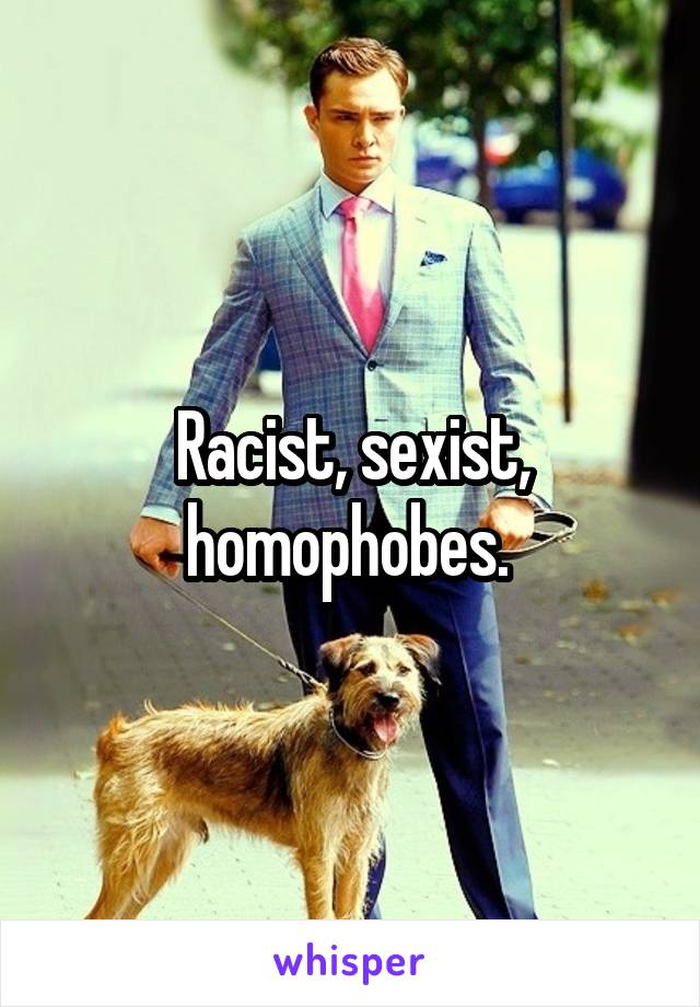 Racist, sexist, homophobes. 
