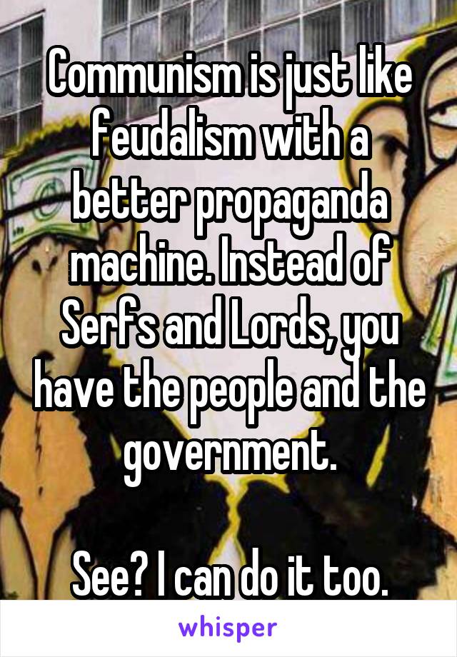 Communism is just like feudalism with a better propaganda machine. Instead of Serfs and Lords, you have the people and the government.

See? I can do it too.