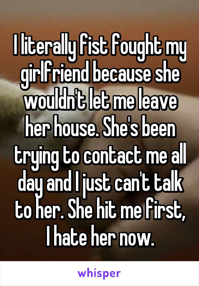 I literally fist fought my girlfriend because she wouldn't let me leave her house. She's been trying to contact me all day and I just can't talk to her. She hit me first, I hate her now.
