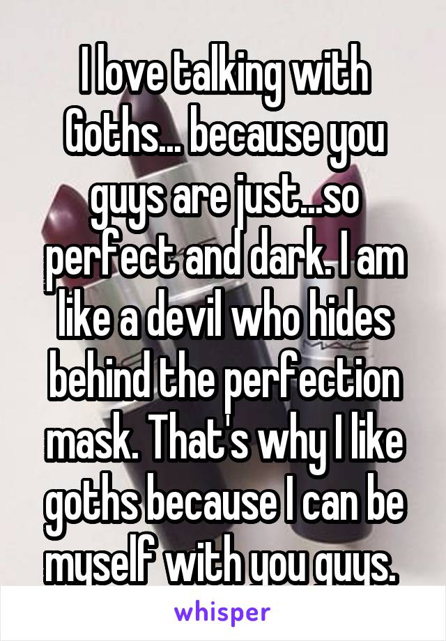 I love talking with Goths... because you guys are just...so perfect and dark. I am like a devil who hides behind the perfection mask. That's why I like goths because I can be myself with you guys. 