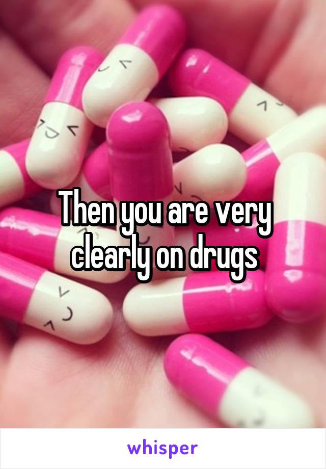 Then you are very clearly on drugs