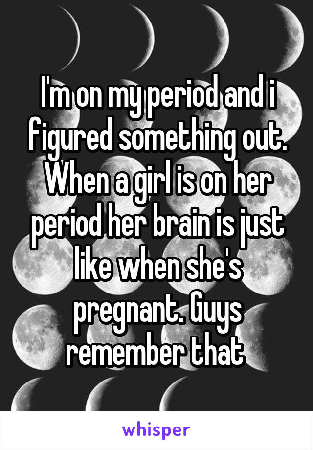 I'm on my period and i figured something out. When a girl is on her period her brain is just like when she's pregnant. Guys remember that 