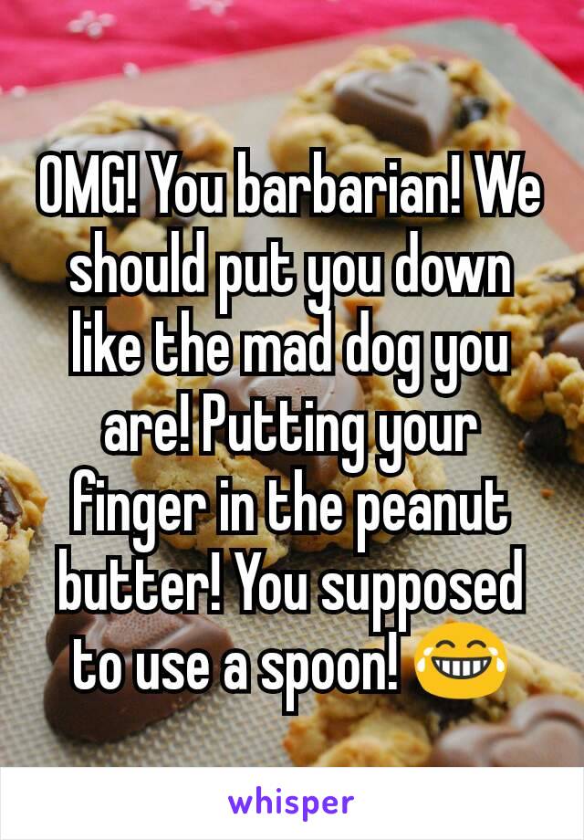 OMG! You barbarian! We should put you down like the mad dog you are! Putting your finger in the peanut butter! You supposed to use a spoon! 😂