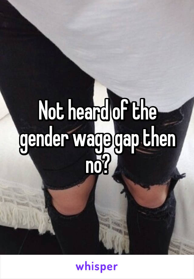 Not heard of the gender wage gap then no?
