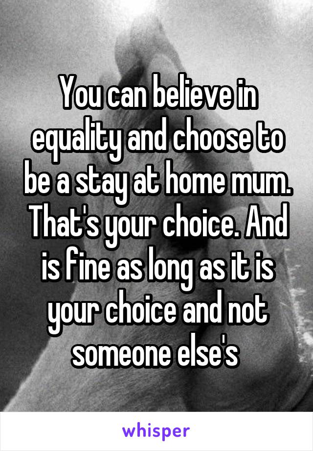You can believe in equality and choose to be a stay at home mum. That's your choice. And is fine as long as it is your choice and not someone else's 
