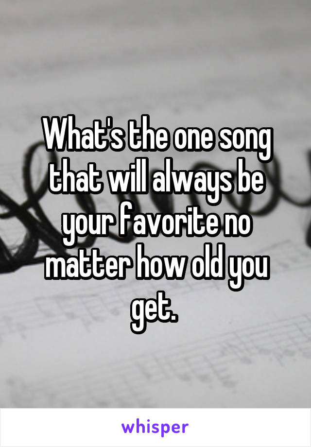 What's the one song that will always be your favorite no matter how old you get. 