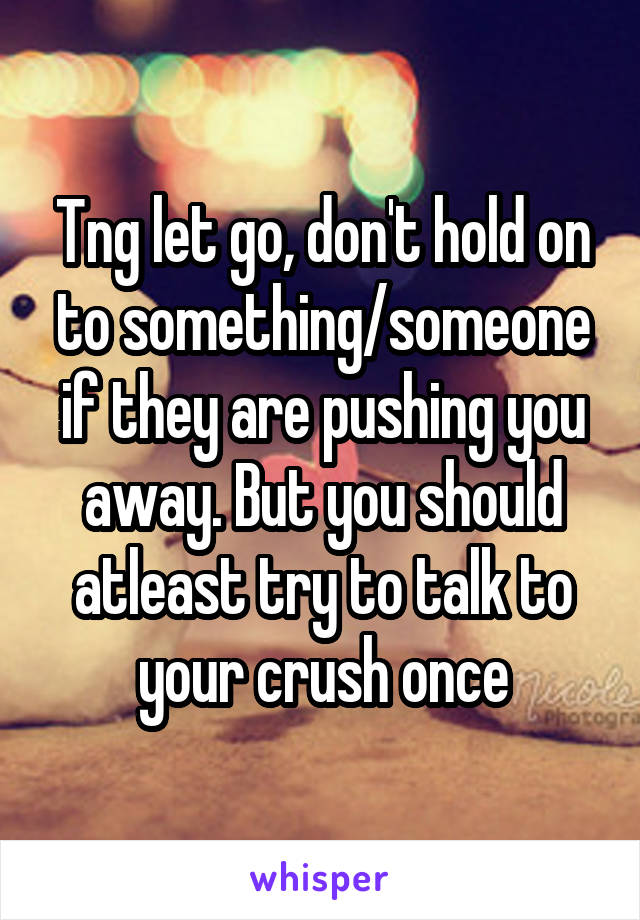 Tng let go, don't hold on to something/someone if they are pushing you away. But you should atleast try to talk to your crush once