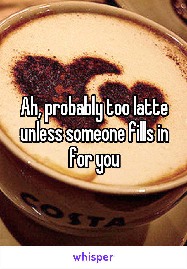 Ah, probably too latte unless someone fills in for you