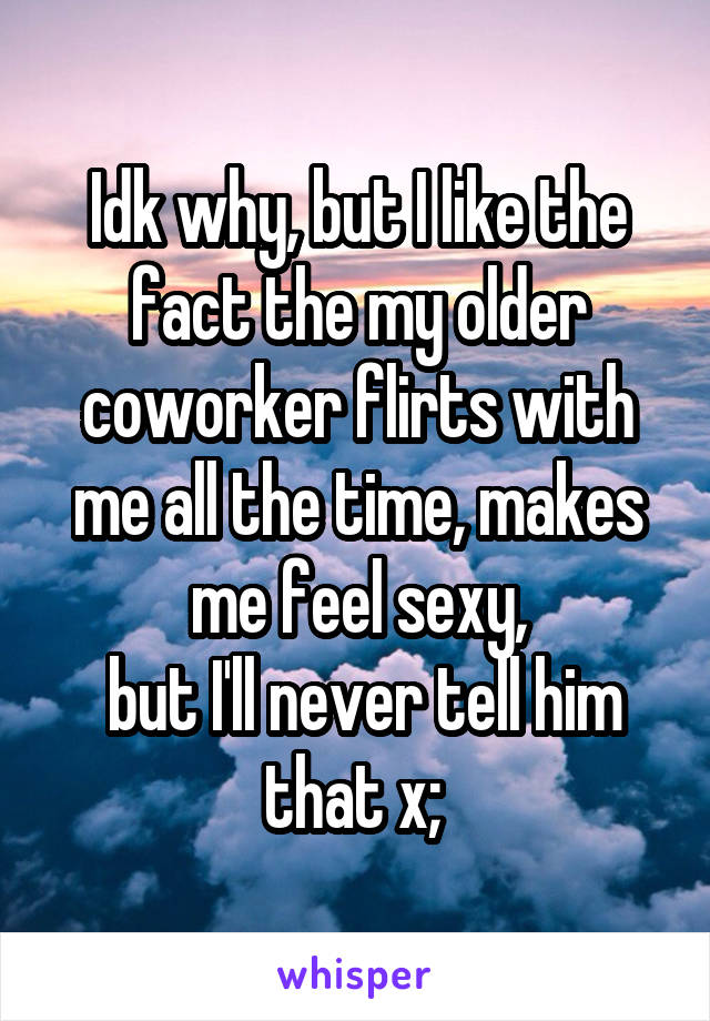 Idk why, but I like the fact the my older coworker flirts with me all the time, makes me feel sexy,
 but I'll never tell him that x; 