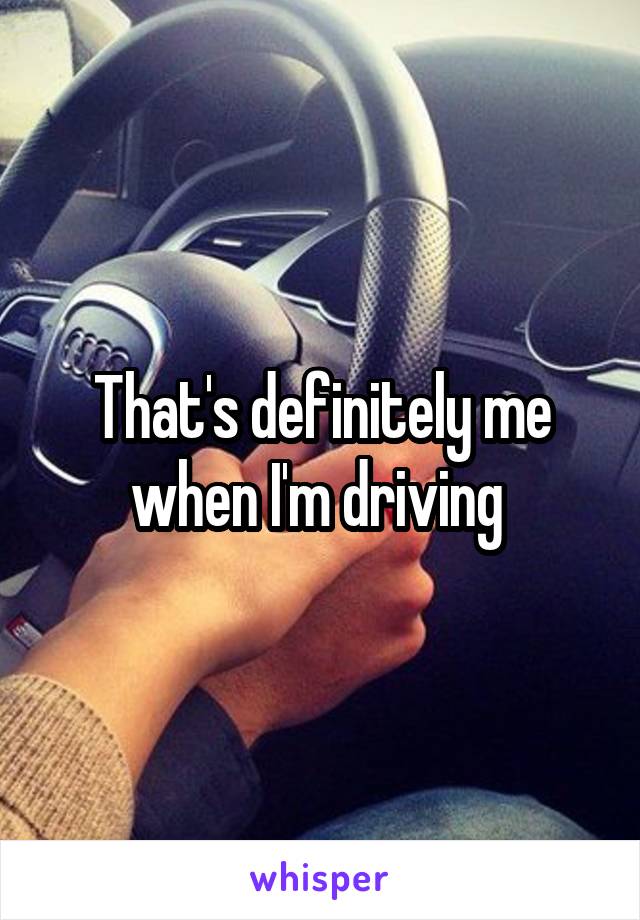 That's definitely me when I'm driving 