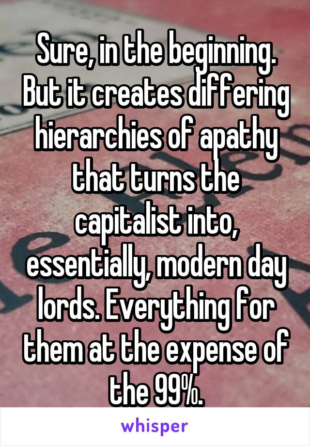 Sure, in the beginning. But it creates differing hierarchies of apathy that turns the capitalist into, essentially, modern day lords. Everything for them at the expense of the 99%.