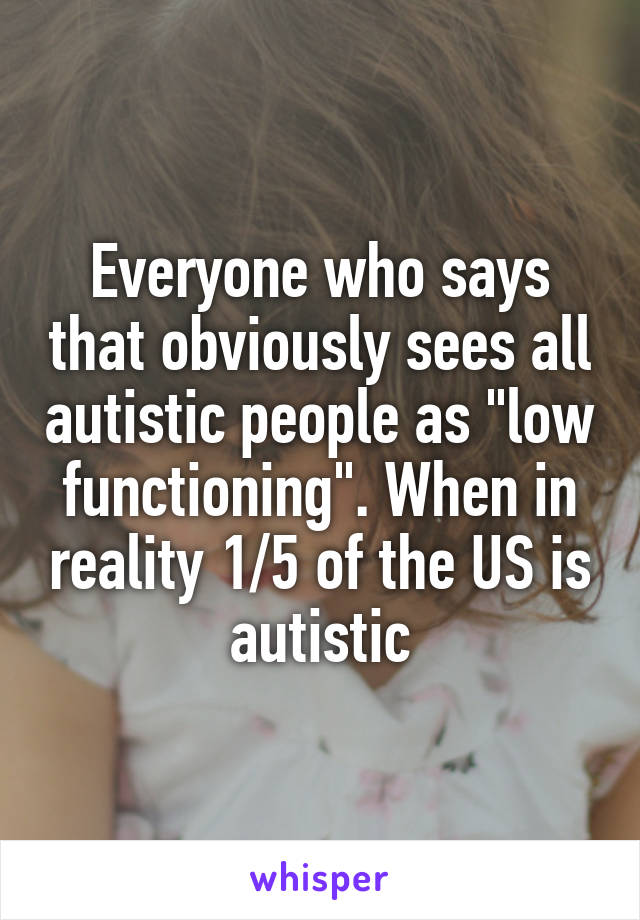 Everyone who says that obviously sees all autistic people as "low functioning". When in reality 1/5 of the US is autistic