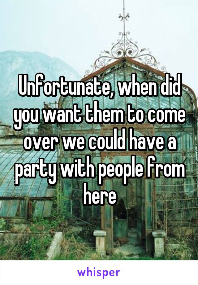 Unfortunate, when did you want them to come over we could have a party with people from here