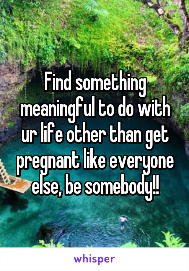 Find something meaningful to do with ur life other than get pregnant like everyone else, be somebody!!