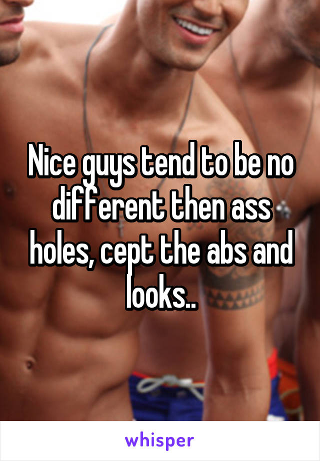 Nice guys tend to be no different then ass holes, cept the abs and looks..