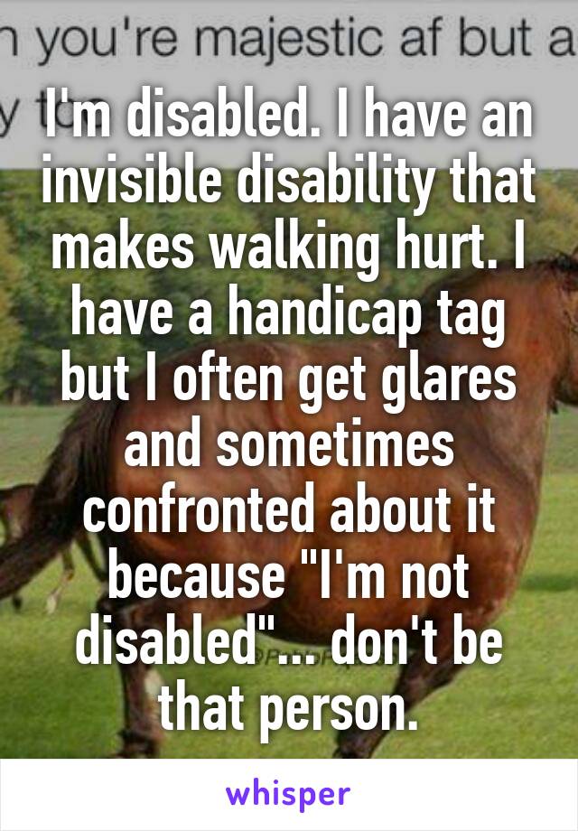 I'm disabled. I have an invisible disability that makes walking hurt. I have a handicap tag but I often get glares and sometimes confronted about it because "I'm not disabled"... don't be that person.