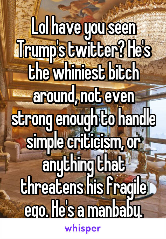 Lol have you seen Trump's twitter? He's the whiniest bitch around, not even strong enough to handle simple criticism, or anything that threatens his fragile ego. He's a manbaby.