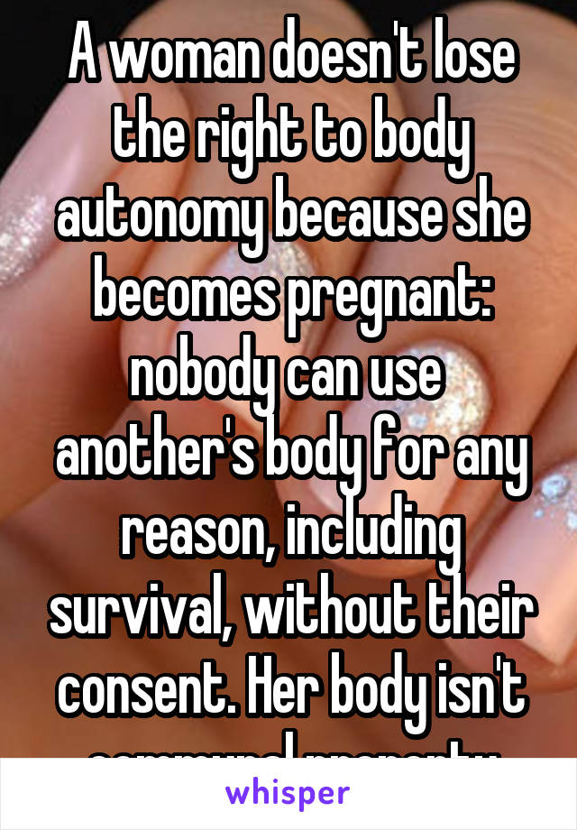 A woman doesn't lose the right to body autonomy because she becomes pregnant: nobody can use  another's body for any reason, including survival, without their consent. Her body isn't communal property