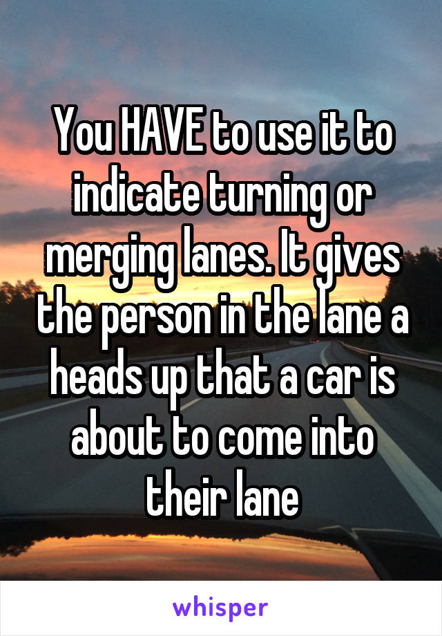 You HAVE to use it to indicate turning or merging lanes. It gives the person in the lane a heads up that a car is about to come into their lane