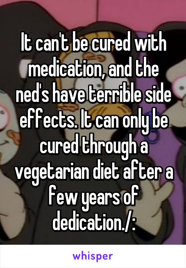 It can't be cured with medication, and the ned's have terrible side effects. It can only be cured through a vegetarian diet after a few years of dedication./: